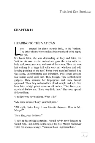 Twisted Destination g
CHAPTER 14
HEADING TO THE VATICAN
ucy entered the plane towards Italy, to the Vatican.
The other sisters were envious but pretended to be happy
for her.LSix hours later, she was descending at Italy and later, the
Vatican. As soon as she arrived and gave the letter with the
holy seal, someone came and took all her cases. Then she was
left waiting in a huge hall with very tall windows and odd
looking painting on the roof. Some were even half naked. She
was alone, uncomfortable and impatient. Two sisters dressed
like nurses came upon her. They brought very sophisticated
gadgets. They scanned her fingerprints and Lucy Poland
appeared. Then they collected her blood sample and left. One
hour later, a high priest came to talk to her, “God bless you,
my child. Follow me. I have very little time.” She stood up and
followed him.
“I believe you have a name. What is it?”
“My name is Sister Lucy, your holiness.”
“All right, Sister Lucy. I am Primate Antonio. How is Mr.
Morgo?”
“He’s fine, your holiness.”
“I see he has picked a person I would never have thought he
would pick. I am not to sound sexist but Mr. Morgo had never
voted for a female clergy. You must have impressed him.”
1
 