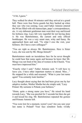 Twisted Destination g
“A bit, I guess.”
They walked for about 10 minutes until they arrived at a grand
hall. There were four Swiss guards but they backed up when
they saw who was coming. Lucy and Father Antonio entered
the 84 km filled with old manuscripts, pope’s correspondences,
etc. A very debonair gentleman man went their way and kissed
his holiness ring. Lucy felt very regretful for not having done
it. He was Bartolommeo, the current and only official
bookkeeper. He was a very smart man, witty and funny. He
approached them and said, “To what I owe the visit, your
holiness. Do I have a new colleague?”
“You are right as always Mr. Bartolommeo. Here is Sister
Lucy, she was sent by Mr. Morgo himself.”
Bartolommeo made an incredulous face for he never thought
he could hear that name again and because he knew that Mr.
Morgo was not fond of the idea of women in the Church, “You
must have impressed him.”
“Exactly what I said,” Father Antonio said, “I will have to
leave you. I have other important matters to attend. Miss…”
He stopped for a while and resumed, “What is your last name
again? You certainly look familiar.”
Lucy thought about saying that she had been given one by her
adoptive mother, Mother Martha but she simple said, “Lucy
Poland. My surname is Poland, your holiness.”
“Hmm, quite a strong name you have,” He raised his hand
towards Lucy, “She was puzzled for 2 seconds but then she got
it and kissed his ring. Mr. Bartolommeo repeated the gesture
and Primate Antonio left.
“You were lost for a moment, weren’t you? Are you sure your
last name is Poland? Your face somehow looks vividly
1
 
