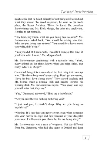 Twisted Destination g
much sense that he hated himself for not being able to find out
what they meant. To avoid suspicion, he went to his work
place, the Secret Archives. There, he found Mr. Jonathan
Bartolommeo and Mr. Erick Morgo, the other two Archivists.
He tried to act normally.
“Hey John, hey Erick, what are you doing here so soon?” Mr.
Bartolommeo asked back, “We should be asking you that.
What are you doing here so soon? You asked for a leave to see
your wife, didn’t you?”
“Yes you did. If I had a wife, I wouldn’t come at this time, if
you know what I mean.” Mr. Morgo added.
Mr. Bartolommeo commented with a sarcastic tone, “Yeah,
every animal on the planet knows what you mean Erick. But
really, what’s it, Diego?”
Garamond thought for a second and the first thing that came up
was, “The damn baby won’t stop crying. Don’t get me wrong,
I love her but I love silence more.” They started laughing and
Mr. Morgo made a pensive look and headed towards his
working desk. Mr. Bartolommeo stayed. “You know, one day
you will miss that, they say.”
“Yep,” Garamond answered, “They say a lot of crap.”
“Are you sure there is nothing bothering you?”
“I just told you, I couldn’t sleep. Why are you being so
inquisitive?”
“Nothing. It’s just that you never swear, even when someone
sets your nerves on edge and now because of your daughter
you swear. I will assume you blame her for not being a boy.”
Mr. Bartolommeo was a man of elegance. Not too different
from Mr. Garamond who had also gone to Oxford and done
1
 