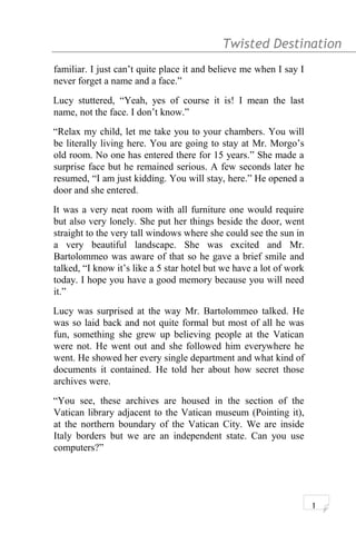 Twisted Destination g
familiar. I just can’t quite place it and believe me when I say I
never forget a name and a face.”
Lucy stuttered, “Yeah, yes of course it is! I mean the last
name, not the face. I don’t know.”
“Relax my child, let me take you to your chambers. You will
be literally living here. You are going to stay at Mr. Morgo’s
old room. No one has entered there for 15 years.” She made a
surprise face but he remained serious. A few seconds later he
resumed, “I am just kidding. You will stay, here.” He opened a
door and she entered.
It was a very neat room with all furniture one would require
but also very lonely. She put her things beside the door, went
straight to the very tall windows where she could see the sun in
a very beautiful landscape. She was excited and Mr.
Bartolommeo was aware of that so he gave a brief smile and
talked, “I know it’s like a 5 star hotel but we have a lot of work
today. I hope you have a good memory because you will need
it.”
Lucy was surprised at the way Mr. Bartolommeo talked. He
was so laid back and not quite formal but most of all he was
fun, something she grew up believing people at the Vatican
were not. He went out and she followed him everywhere he
went. He showed her every single department and what kind of
documents it contained. He told her about how secret those
archives were.
“You see, these archives are housed in the section of the
Vatican library adjacent to the Vatican museum (Pointing it),
at the northern boundary of the Vatican City. We are inside
Italy borders but we are an independent state. Can you use
computers?”
1
 