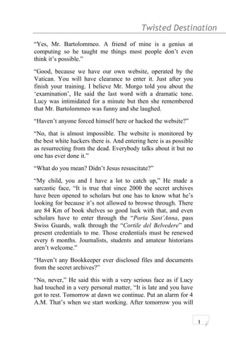 Twisted Destination g
“Yes, Mr. Bartolommeo. A friend of mine is a genius at
computing so he taught me things most people don’t even
think it’s possible.”
“Good, because we have our own website, operated by the
Vatican. You will have clearance to enter it. Just after you
finish your training. I believe Mr. Morgo told you about the
‘examination’, He said the last word with a dramatic tone.
Lucy was intimidated for a minute but then she remembered
that Mr. Bartolommeo was funny and she laughed.
“Haven’t anyone forced himself here or hacked the website?”
“No, that is almost impossible. The website is monitored by
the best white hackers there is. And entering here is as possible
as resurrecting from the dead. Everybody talks about it but no
one has ever done it.”
“What do you mean? Didn’t Jesus resuscitate?”
“My child, you and I have a lot to catch up,” He made a
sarcastic face, “It is true that since 2000 the secret archives
have been opened to scholars but one has to know what he’s
looking for because it’s not allowed to browse through. There
are 84 Km of book shelves so good luck with that, and even
scholars have to enter through the “Porta Sant’Anna, pass
Swiss Guards, walk through the “Cortile del Belvedere” and
present credentials to me. Those credentials must be renewed
every 6 months. Journalists, students and amateur historians
aren’t welcome.”
“Haven’t any Bookkeeper ever disclosed files and documents
from the secret archives?”
“No, never,” He said this with a very serious face as if Lucy
had touched in a very personal matter, “It is late and you have
got to rest. Tomorrow at dawn we continue. Put an alarm for 4
A.M. That’s when we start working. After tomorrow you will
1
 