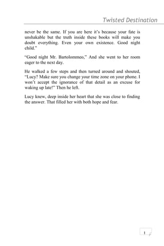 Twisted Destination g
never be the same. If you are here it’s because your fate is
unshakable but the truth inside these books will make you
doubt everything. Even your own existence. Good night
child.”
“Good night Mr. Bartolommeo,” And she went to her room
eager to the next day.
He walked a few steps and then turned around and shouted,
“Lucy? Make sure you change your time zone on your phone. I
won’t accept the ignorance of that detail as an excuse for
waking up late!” Then he left.
Lucy knew, deep inside her heart that she was close to finding
the answer. That filled her with both hope and fear.
1
 