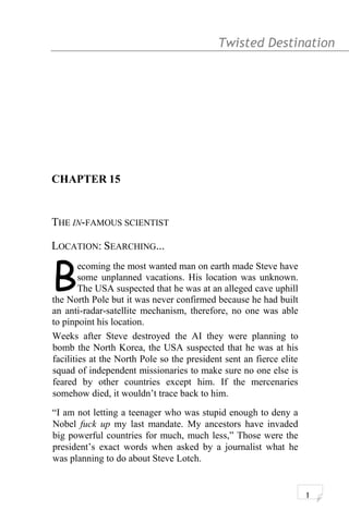 Twisted Destination g
CHAPTER 15
THE IN-FAMOUS SCIENTIST
LOCATION: SEARCHING...
ecoming the most wanted man on earth made Steve have
some unplanned vacations. His location was unknown.
The USA suspected that he was at an alleged cave uphill
the North Pole but it was never confirmed because he had built
an anti-radar-satellite mechanism, therefore, no one was able
to pinpoint his location.
B
Weeks after Steve destroyed the AI they were planning to
bomb the North Korea, the USA suspected that he was at his
facilities at the North Pole so the president sent an fierce elite
squad of independent missionaries to make sure no one else is
feared by other countries except him. If the mercenaries
somehow died, it wouldn’t trace back to him.
“I am not letting a teenager who was stupid enough to deny a
Nobel fuck up my last mandate. My ancestors have invaded
big powerful countries for much, much less,” Those were the
president’s exact words when asked by a journalist what he
was planning to do about Steve Lotch.
1
 