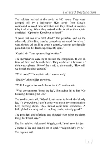Twisted Destination g
The soldiers arrived at the arctic at 100 hours. They were
dropped off by a helicopter 3Km away from Steve’s
compound to avoid radar detection and they closed in towards
it by iceskating. When they arrived at the location, the captain
debriefed, “Operation Knockout initiated.”
“I want that son of a bitch dead,” The president said on the
other side of the line, then he paused and resumed, “or alive. I
want the real AI but if he doesn’t comply, you can accidentally
put a bullet in his freak expensive IQ skull.”
“Copied sir. Team approaching location.”
The mercenaries were right outside the compound. It was in
front of them and beneath them. They could see it because of
their x-ray glasses. One of them said to the captain, “How will
we breach the door captain?”
“What door?” The captain asked sarcastically.
“Exactly”, the soldier answered.
“Well, I suppose we could break the ice”, another said.
“What do you mean ‘break the ice’, like saying ‘hi’ to him? Or
breaking, breaking the ice?”
The soldier just said, “What? I just meant to break the bloody
ice, it’s everywhere. I don’t know why those environmentalists
keep bitching about. They should come here sometimes. A
little global warming and ice melting can be actually good.”
The president got infuriated and shouted “Just bomb the damn
thing, for Christ sake.”
The first soldier, nicknamed Wiggle, said, “Yeah sure, it’s just
2 metres of ice and then 60 cm of steel.” “Wiggle, let’s try it,”
The captain said.
1
 