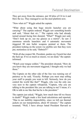 Twisted Destination g
They got away from the entrance, put 10 kilos of C4 in it and
blew the ice. They managed to see the steel platform now.
“Now what sir?” Wiggle asked the captain.
“What about using that huge missile launcher you are
carrying?” The captain ordered. Wiggle saw something hostile
and said, “About that sir...” The captain who had already
turned around facing him shouted, “What?” Wiggle just said,
“Don’t look up sir, use my glasses as a mirror”, he saw 2
enormous missile launchers and 4 automatic movement
triggered 90 mm bullet weapons pointed at them. The
president looking on the screen via satellite saw that they were
put, motionless so he said, “Debrief?!”
“With all due respect Mr. President, pardon my French but shut
the fuck up. If we as much as sneeze, we are dead,” the captain
informed.
“Watch your tongue soldier,” The president shouted, “How do
you know they are movement triggered, I thought only we had
those.”
The Captain on the other side of the line was running out of
patience so he said, “Exactly. Perhaps you must stop selling
your stuff to people you want to kill. Seriously, how do you
control the world like that?” Wiggle, who was the only one
very next to the captain whispered, “Captain, why you are
talking to the president like you are talking to me? I mean, it’s
OK to talk to me like that but he is the president.”
The captain just asked, “Wiggle, how much time till we freeze
to death?” Wiggle made a few head calculations and reported,
“Due to our mobility impossibility, since we left our thermal
jackets on our transportation, about 45 minutes.” The captain
resumed, “Well, I have always hated President Harvard so
1
 