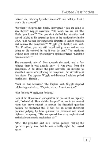 Twisted Destination g
before I die, either by hypothermia or a 90 mm bullet, at least I
won’t die a coward.”
“So what,” The president finally interrupted. “You are going to
stay there?” Wiggle answered, “Oh Yeah, we are not The
Flash, you know?” The president shifted his attention and
started talking to his operatives back at the headquarters in the
USA, “Can we use our supersonic aircrafts to launch missiles
and destroy the compound?” Wiggle got shocked and said,
“Mr. President, you are still broadcasting to us and we are
going to die covered in ice if you do that.” The president
without even looking for alternative options ordered, “Send the
damn aircrafts!”
The supersonic aircraft flew towards the arctic and a few
minutes later it was already only 10 Km away from the
compound. A bit closer, the pilot activated the missiles to
shoot but instead of exploding the compound, the aircraft went
into pieces. The captain, Wiggle and the other 5 soldiers yelled
motionless, “Hurrah”.
“Suck on that America,” The Captain said. Wiggle stopped
celebrating and asked, “Captain, we are Americans too.”
“Not for long Wiggle, not for long.”
Back at the Operatives Headquarters the president intelligently
said, “Whatafuck. How did that happen?” A man in the control
room was brave enough to answer the rhetorical question
because he suspected that it was not an actual rhetorical
question judging by how ignorant the president was about
hightech weaponry, “The compound has very sophisticated
antimissile automatic mechanism sir!”
“Oh,” The president said in a Eureka gesture, making the
operative pretty sure that he was actually right, then asked
again,
1
 