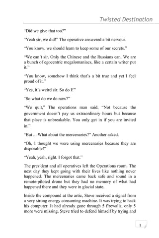 Twisted Destination g
“Did we give that too?”
“Yeah sir, we did!” The operative answered a bit nervous.
“You know, we should learn to keep some of our secrets.”
“We can’t sir. Only the Chinese and the Russians can. We are
a bunch of egocentric megalomaniacs, like a certain writer put
it.”
“You know, somehow I think that’s a bit true and yet I feel
proud of it.”
“Yes, it’s weird sir. So do I!”
“So what do we do now?”
“We quit,” The operations man said, “Not because the
government doesn’t pay us extraordinary hours but because
that place is unbreakable. You only get in if you are invited
in.”
“But ... What about the mercenaries?” Another asked.
“Oh, I thought we were using mercenaries because they are
disposable!”
“Yeah, yeah, right. I forgot that.”
The president and all operatives left the Operations room. The
next day they kept going with their lives like nothing never
happened. The mercenaries came back safe and sound in a
remote-piloted drone but they had no memory of what had
happened there and they were in glacial state.
Inside the compound at the artic, Steve received a signal from
a very strong energy consuming machine. It was trying to hack
his computer. It had already gone through 5 firewalls, only 5
more were missing. Steve tried to defend himself by trying and
1
 