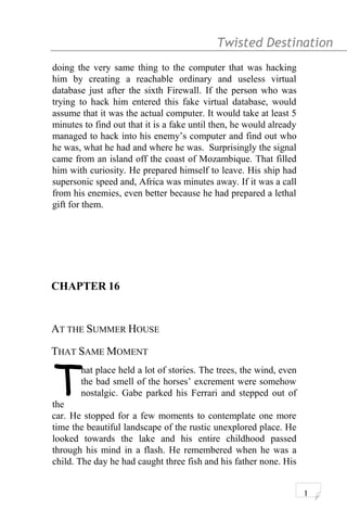 Twisted Destination g
doing the very same thing to the computer that was hacking
him by creating a reachable ordinary and useless virtual
database just after the sixth Firewall. If the person who was
trying to hack him entered this fake virtual database, would
assume that it was the actual computer. It would take at least 5
minutes to find out that it is a fake until then, he would already
managed to hack into his enemy’s computer and find out who
he was, what he had and where he was. Surprisingly the signal
came from an island off the coast of Mozambique. That filled
him with curiosity. He prepared himself to leave. His ship had
supersonic speed and, Africa was minutes away. If it was a call
from his enemies, even better because he had prepared a lethal
gift for them.
CHAPTER 16
AT THE SUMMER HOUSE
THAT SAME MOMENT
hat place held a lot of stories. The trees, the wind, even
the bad smell of the horses’ excrement were somehow
nostalgic. Gabe parked his Ferrari and stepped out of
the
T
car. He stopped for a few moments to contemplate one more
time the beautiful landscape of the rustic unexplored place. He
looked towards the lake and his entire childhood passed
through his mind in a flash. He remembered when he was a
child. The day he had caught three fish and his father none. His
1
 