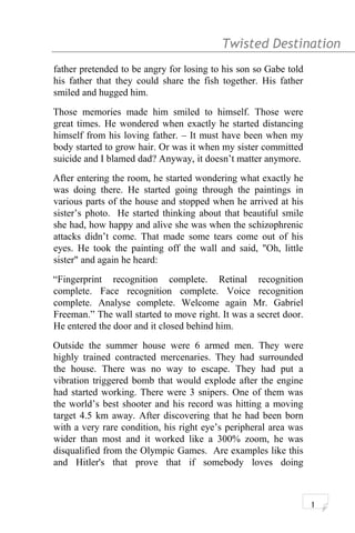 Twisted Destination g
father pretended to be angry for losing to his son so Gabe told
his father that they could share the fish together. His father
smiled and hugged him.
Those memories made him smiled to himself. Those were
great times. He wondered when exactly he started distancing
himself from his loving father. – It must have been when my
body started to grow hair. Or was it when my sister committed
suicide and I blamed dad? Anyway, it doesn’t matter anymore.
After entering the room, he started wondering what exactly he
was doing there. He started going through the paintings in
various parts of the house and stopped when he arrived at his
sister’s photo. He started thinking about that beautiful smile
she had, how happy and alive she was when the schizophrenic
attacks didn’t come. That made some tears come out of his
eyes. He took the painting off the wall and said, "Oh, little
sister" and again he heard:
“Fingerprint recognition complete. Retinal recognition
complete. Face recognition complete. Voice recognition
complete. Analyse complete. Welcome again Mr. Gabriel
Freeman.” The wall started to move right. It was a secret door.
He entered the door and it closed behind him.
Outside the summer house were 6 armed men. They were
highly trained contracted mercenaries. They had surrounded
the house. There was no way to escape. They had put a
vibration triggered bomb that would explode after the engine
had started working. There were 3 snipers. One of them was
the world’s best shooter and his record was hitting a moving
target 4.5 km away. After discovering that he had been born
with a very rare condition, his right eye’s peripheral area was
wider than most and it worked like a 300% zoom, he was
disqualified from the Olympic Games. Are examples like this
and Hitler's that prove that if somebody loves doing
1
 