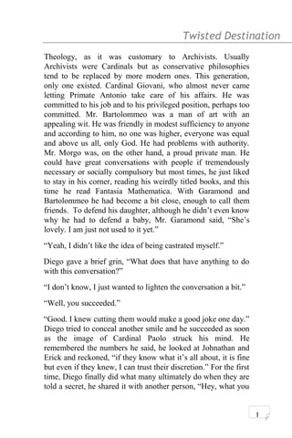 Twisted Destination g
Theology, as it was customary to Archivists. Usually
Archivists were Cardinals but as conservative philosophies
tend to be replaced by more modern ones. This generation,
only one existed. Cardinal Giovani, who almost never came
letting Primate Antonio take care of his affairs. He was
committed to his job and to his privileged position, perhaps too
committed. Mr. Bartolommeo was a man of art with an
appealing wit. He was friendly in modest sufficiency to anyone
and according to him, no one was higher, everyone was equal
and above us all, only God. He had problems with authority.
Mr. Morgo was, on the other hand, a proud private man. He
could have great conversations with people if tremendously
necessary or socially compulsory but most times, he just liked
to stay in his corner, reading his weirdly titled books, and this
time he read Fantasia Mathematica. With Garamond and
Bartolommeo he had become a bit close, enough to call them
friends. To defend his daughter, although he didn’t even know
why he had to defend a baby, Mr. Garamond said, “She’s
lovely. I am just not used to it yet.”
“Yeah, I didn’t like the idea of being castrated myself.”
Diego gave a brief grin, “What does that have anything to do
with this conversation?”
“I don’t know, I just wanted to lighten the conversation a bit.”
“Well, you succeeded.”
“Good. I knew cutting them would make a good joke one day.”
Diego tried to conceal another smile and he succeeded as soon
as the image of Cardinal Paolo struck his mind. He
remembered the numbers he said, he looked at Johnathan and
Erick and reckoned, “if they know what it’s all about, it is fine
but even if they knew, I can trust their discretion.” For the first
time, Diego finally did what many ultimately do when they are
told a secret, he shared it with another person, “Hey, what you
1
 