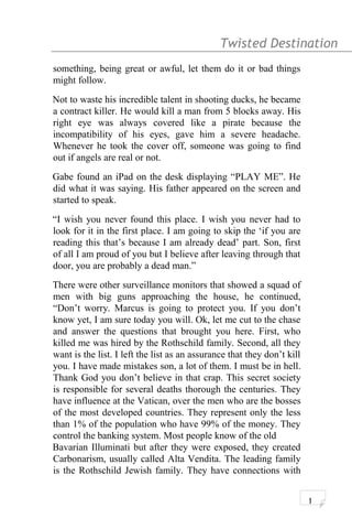 Twisted Destination g
something, being great or awful, let them do it or bad things
might follow.
Not to waste his incredible talent in shooting ducks, he became
a contract killer. He would kill a man from 5 blocks away. His
right eye was always covered like a pirate because the
incompatibility of his eyes, gave him a severe headache.
Whenever he took the cover off, someone was going to find
out if angels are real or not.
Gabe found an iPad on the desk displaying “PLAY ME”. He
did what it was saying. His father appeared on the screen and
started to speak.
“I wish you never found this place. I wish you never had to
look for it in the first place. I am going to skip the ‘if you are
reading this that’s because I am already dead’ part. Son, first
of all I am proud of you but I believe after leaving through that
door, you are probably a dead man.”
There were other surveillance monitors that showed a squad of
men with big guns approaching the house, he continued,
“Don’t worry. Marcus is going to protect you. If you don’t
know yet, I am sure today you will. Ok, let me cut to the chase
and answer the questions that brought you here. First, who
killed me was hired by the Rothschild family. Second, all they
want is the list. I left the list as an assurance that they don’t kill
you. I have made mistakes son, a lot of them. I must be in hell.
Thank God you don’t believe in that crap. This secret society
is responsible for several deaths thorough the centuries. They
have influence at the Vatican, over the men who are the bosses
of the most developed countries. They represent only the less
than 1% of the population who have 99% of the money. They
control the banking system. Most people know of the old
Bavarian Illuminati but after they were exposed, they created
Carbonarism, usually called Alta Vendita. The leading family
is the Rothschild Jewish family. They have connections with
1
 