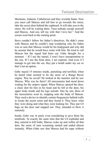 Twisted Destination g
Mormons, Judaism, Catholicism and they worship Satan. Now
you must call Marcus and tell him to go towards the street,
take the secret door behind the cupboard. It will take you to the
street. He will be waiting there. Trust nobody except yourself
and Marcus. And son, tell my wife that I love her.” And the
screen went back to the starting point.
Steve couldn’t follow his father’s directives. He didn’t come
with Marcus and he couldn’t stop wondering why his father
was so sure that Marcus would be his bodyguard and why did
he assume that he would have come with him. He tried to call
Marcus but the signal had been cut. Gabe thought for a
moment. – If I use the tunnel, I won’t have transportation to
the city. If I use the front door, I am expired. And even if I
manage to get into the car, they put a bomb under my car so
that’s not an option.
Gabe stayed 15 minutes inside, panicking and terrified, when
he heard what seemed to be the noise of a Range Rover
engine. Was he saved? He looked at the monitor and he saw
Marcus. Why was he there? All mercenaries had stood down
waiting for the snipers signal. When Marcus opened the door,
a clean shot hit him in his head and he fell at the door, his
upper body inside and his legs outside. One by one, three of
the mercenaries went in, stepping onto the body of Marcus.
They used a device to identify certain frequencies behind walls
to locate the secret room and they found it. They knew what
they were doing and what they were looking for. They put C4
bags on the door and stepped out. They intended to blow it
remotely.
Inside, Gabe was in panic even considering to give them the
notebook. At exactly the same time that the C4 exploded and
they entered to kill Gabe, Marcus woke up and within all that
dust, the noise of men screaming started and ended almost
instantly. When Gabe saw that Marcus had his nape without
1
 