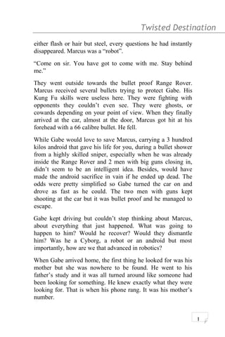 Twisted Destination g
either flash or hair but steel, every questions he had instantly
disappeared. Marcus was a “robot”.
“Come on sir. You have got to come with me. Stay behind
me.”
They went outside towards the bullet proof Range Rover.
Marcus received several bullets trying to protect Gabe. His
Kung Fu skills were useless here. They were fighting with
opponents they couldn’t even see. They were ghosts, or
cowards depending on your point of view. When they finally
arrived at the car, almost at the door, Marcus got hit at his
forehead with a 66 calibre bullet. He fell.
While Gabe would love to save Marcus, carrying a 3 hundred
kilos android that gave his life for you, during a bullet shower
from a highly skilled sniper, especially when he was already
inside the Range Rover and 2 men with big guns closing in,
didn’t seem to be an intelligent idea. Besides, would have
made the android sacrifice in vain if he ended up dead. The
odds were pretty simplified so Gabe turned the car on and
drove as fast as he could. The two men with guns kept
shooting at the car but it was bullet proof and he managed to
escape.
Gabe kept driving but couldn’t stop thinking about Marcus,
about everything that just happened. What was going to
happen to him? Would he recover? Would they dismantle
him? Was he a Cyborg, a robot or an android but most
importantly, how are we that advanced in robotics?
When Gabe arrived home, the first thing he looked for was his
mother but she was nowhere to be found. He went to his
father’s study and it was all turned around like someone had
been looking for something. He knew exactly what they were
looking for. That is when his phone rang. It was his mother’s
number.
1
 