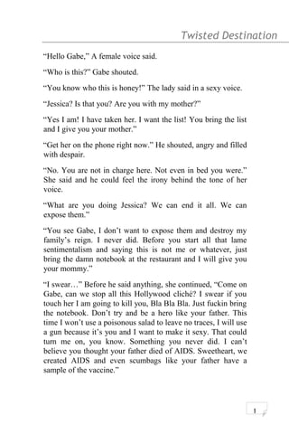 Twisted Destination g
“Hello Gabe,” A female voice said.
“Who is this?” Gabe shouted.
“You know who this is honey!” The lady said in a sexy voice.
“Jessica? Is that you? Are you with my mother?”
“Yes I am! I have taken her. I want the list! You bring the list
and I give you your mother.”
“Get her on the phone right now.” He shouted, angry and filled
with despair.
“No. You are not in charge here. Not even in bed you were.”
She said and he could feel the irony behind the tone of her
voice.
“What are you doing Jessica? We can end it all. We can
expose them.”
“You see Gabe, I don’t want to expose them and destroy my
family’s reign. I never did. Before you start all that lame
sentimentalism and saying this is not me or whatever, just
bring the damn notebook at the restaurant and I will give you
your mommy.”
“I swear…” Before he said anything, she continued, “Come on
Gabe, can we stop all this Hollywood cliché? I swear if you
touch her I am going to kill you, Bla Bla Bla. Just fuckin bring
the notebook. Don’t try and be a hero like your father. This
time I won’t use a poisonous salad to leave no traces, I will use
a gun because it’s you and I want to make it sexy. That could
turn me on, you know. Something you never did. I can’t
believe you thought your father died of AIDS. Sweetheart, we
created AIDS and even scumbags like your father have a
sample of the vaccine.”
1
 