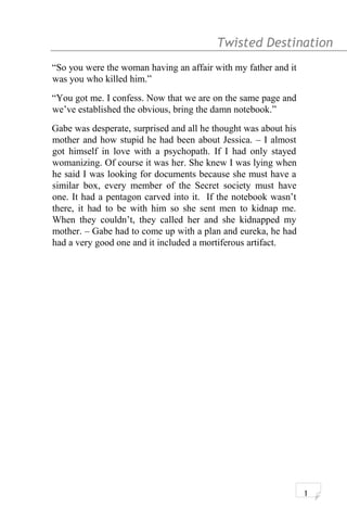 Twisted Destination g
“So you were the woman having an affair with my father and it
was you who killed him.”
“You got me. I confess. Now that we are on the same page and
we’ve established the obvious, bring the damn notebook.”
Gabe was desperate, surprised and all he thought was about his
mother and how stupid he had been about Jessica. – I almost
got himself in love with a psychopath. If I had only stayed
womanizing. Of course it was her. She knew I was lying when
he said I was looking for documents because she must have a
similar box, every member of the Secret society must have
one. It had a pentagon carved into it. If the notebook wasn’t
there, it had to be with him so she sent men to kidnap me.
When they couldn’t, they called her and she kidnapped my
mother. – Gabe had to come up with a plan and eureka, he had
had a very good one and it included a mortiferous artifact.
1
 