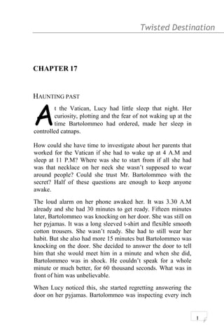 Twisted Destination g
CHAPTER 17
HAUNTING PAST
t the Vatican, Lucy had little sleep that night. Her
curiosity, plotting and the fear of not waking up at the
time Bartolommeo had ordered, made her sleep in
controlled catnaps.
A
How could she have time to investigate about her parents that
worked for the Vatican if she had to wake up at 4 A.M and
sleep at 11 P.M? Where was she to start from if all she had
was that necklace on her neck she wasn’t supposed to wear
around people? Could she trust Mr. Bartolommeo with the
secret? Half of these questions are enough to keep anyone
awake.
The loud alarm on her phone awaked her. It was 3.30 A.M
already and she had 30 minutes to get ready. Fifteen minutes
later, Bartolommeo was knocking on her door. She was still on
her pyjamas. It was a long sleeved t-shirt and flexible smooth
cotton trousers. She wasn’t ready. She had to still wear her
habit. But she also had more 15 minutes but Bartolommeo was
knocking on the door. She decided to answer the door to tell
him that she would meet him in a minute and when she did,
Bartolommeo was in shock. He couldn’t speak for a whole
minute or much better, for 60 thousand seconds. What was in
front of him was unbelievable.
When Lucy noticed this, she started regretting answering the
door on her pyjamas. Bartolommeo was inspecting every inch
1
 