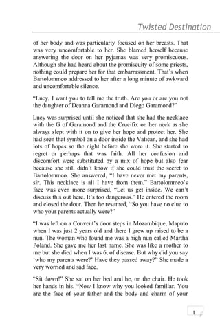 Twisted Destination g
of her body and was particularly focused on her breasts. That
was very uncomfortable to her. She blamed herself because
answering the door on her pyjamas was very promiscuous.
Although she had heard about the promiscuity of some priests,
nothing could prepare her for that embarrassment. That’s when
Bartolommeo addressed to her after a long minute of awkward
and uncomfortable silence.
“Lucy, I want you to tell me the truth. Are you or are you not
the daughter of Deanna Garamond and Diego Garamond?”
Lucy was surprised until she noticed that she had the necklace
with the G of Garamond and the Crucifix on her neck as she
always slept with it on to give her hope and protect her. She
had seen that symbol on a door inside the Vatican, and she had
lots of hopes so the night before she wore it. She started to
regret or perhaps that was faith. All her confusion and
discomfort were substituted by a mix of hope but also fear
because she still didn’t know if she could trust the secret to
Bartolommeo. She answered, “I have never met my parents,
sir. This necklace is all I have from them.” Bartolommeo’s
face was even more surprised, “Let us get inside. We can’t
discuss this out here. It’s too dangerous.” He entered the room
and closed the door. Then he resumed, “So you have no clue to
who your parents actually were?”
“I was left on a Convent’s door steps in Mozambique, Maputo
when I was just 2 years old and there I grew up raised to be a
nun. The woman who found me was a high nun called Martha
Poland. She gave me her last name. She was like a mother to
me but she died when I was 6, of disease. But why did you say
‘who my parents were?’ Have they passed away?” She made a
very worried and sad face.
“Sit down!” She sat on her bed and he, on the chair. He took
her hands in his, “Now I know why you looked familiar. You
are the face of your father and the body and charm of your
1
 