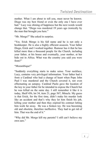 Twisted Destination g
mother. What I am about to tell you, must never be known.
Diego was my best friend or even the only one I have ever
had.” Lucy was shining of happiness but the next words would
change that. “Diego was murdered 19 years ago ironically by
the man that brought you here.”
“Mr. Morgo?” She asked in surprise.
“Yes. Erick Morgo is his full name and he is not only a
bookkeeper. He is also a highly efficient assassin. Your father
Diego, Erick and I worked together. Rumour has it that he has
killed more than a thousand people for the Church, including
your father, at his house and eventually, your mother, at her
hide out in Africa. What was the country you said you were
from?”
“Mozambique!”
“Suddenly everything starts to make sense. Your necklace,
Lucy, contains very privileged information. Your father had it
from a Cardinal who had a change of heart when Pope John
Paul I was murdered and the Church covered it, not even
effectuating an autopsy. Cardinal Paolo gave the location of
the key to your father for he intended to expose the Church but
he was killed on the same day. I still remember it like it is
today, Shelf 456, lot 34, item 21, page 567, Miracle. My guess
is that Erick, for the first time, didn’t make his murder look
like an accident and that’s why they let him finish his job,
killing your mother and then they expired his contract letting
him work far away. He was a broken toy. He was becoming
old and obsolete, therefore ineffective. They had to get rid of
him. That was the end of it.”
“Why did Mr. Morgo kill my parents? I still can’t believe my
own ears.”
1
 