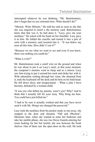 Twisted Destination g
interrupted whatever he was thinking, “Mr. Bartolommeo,
don’t forget that we are criminals here. What should I do?”
“Miracle. Write Miracle,” He told her and as soon as she did,
she was required to insert a the memory card. Bartolommeo
knew that that was it, he had done it. “Lucy, give me your
necklace,” He asked with his hand on her shoulder. Lucy gave
it to him. He folded the crucifix and turned it into a pen of
sorts with a memory card inserted into it. “It was below my
nose all this time. How didn’t I see it?”
“Because we see what we want to see and even if you knew,
there was nothing you could do.”
“What is it for?”
Mr. Bartolommeo took a small wire on the ground and when
he was about to put it on Lucy’s neck, at that exact moment,
the computer’s monitor went to sleep and as a mirror, Lucy
saw him trying to put it around her neck and choke her with it.
With adrenaline rushing through her veins, she shunned from
it, took the keyboard off the desk and hit him on his bald head.
He fell down dizzy and incapacitated. – What a joke I have
become, defeated by a woman-child.
“It was you who killed my parents, wasn’t you? Why? And to
think that I actually fell for your story. Why bring me here.
You could have just killed me.”
“I had to be sure it actually worked and that you have never
used it with Mr. Morgo nor changed the password.”
Lucy took the necklace from his pocket ready to run away, she
stopped at the door and shouted, “Old and Obsolete”.
Moments later, when she wanted to enter her bedroom and
take her mobile phone, she saw two Swiss Guards entering her
room looking for her but luckily she was between the book
shelves. One of them saw the open door on the wall. He took
1
 