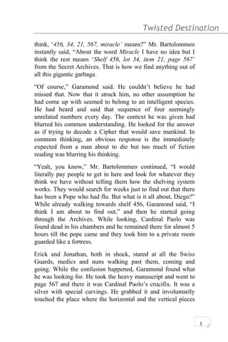 Twisted Destination g
think, ‘456, 34, 21, 567, miracle’ means?” Mr. Bartolommeo
instantly said, “About the word Miracle I have no idea but I
think the rest means ‘Shelf 456, lot 34, item 21, page 567’
from the Secret Archives. That is how we find anything out of
all this gigantic garbage.
“Of course,” Garamond said. He couldn’t believe he had
missed that. Now that it struck him, no other assumption he
had come up with seemed to belong to an intelligent species.
He had heard and said that sequence of four seemingly
unrelated numbers every day. The context he was given had
blurred his common understanding. He looked for the answer
as if trying to decode a Cipher that would save mankind. In
common thinking, an obvious response is the immediately
expected from a man about to die but too much of fiction
reading was blurring his thinking.
“Yeah, you know,” Mr. Bartolommeo continued, “I would
literally pay people to get in here and look for whatever they
think we have without telling them how the shelving system
works. They would search for weeks just to find out that there
has been a Pope who had flu. But what is it all about, Diego?”
While already walking towards shelf 456, Garamond said, “I
think I am about to find out,” and then he started going
through the Archives. While looking, Cardinal Paolo was
found dead in his chambers and he remained there for almost 5
hours till the pope came and they took him to a private room
guarded like a fortress.
Erick and Jonathan, both in shock, stared at all the Swiss
Guards, medics and nuns walking past them, coming and
going. While the confusion happened, Garamond found what
he was looking for. He took the heavy manuscript and went to
page 567 and there it was Cardinal Paolo’s crucifix. It was a
silver with special carvings. He grabbed it and involuntarily
touched the place where the horizontal and the vertical pieces
1
 