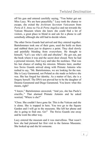 Twisted Destination g
off his gun and entered carefully saying, “You better get out
Miss Lucy. We are here peacefully.” Lucy took the chance to
escape, she exited the Archivum Secretum Vaticanum from
Porta di S. Anna na Via di Porta Angelica and ran towards the
Vatican Museum where she knew she could find a lot of
visitors, a great place to blend in and ask for a phone to call
somebody although she still had to decide whom.
The other Swiss Guards had arrived and they entered together.
Bartolommeo took one of their guns, used the knife on them
and stabbed them just to disprove a point. They died slowly
and painfully bleeding from everywhere. He thought to
himself, “Let’s see who’s old and obsolete”. He got out, put
the book where it was and the secret door closed. Now he had
a personal mission, find Lucy and take the necklace. That was
his last chance of ending his mission. Minutes later, another
two Swiss Guards arrived along with Primate Antonio who
rushed to say, “Mr. Bartolommeo, we are looking for the nun.
She is Lucy Garamond, not Poland as she made us believe she
was. She has forged her identity. As a matter of fact, she is a
forgery herself. The DNA test proved her to be the daughter of
Deanna Garamond and Diego Garamond. You know what this
means, right?
“I know,” Bartolommeo answered, “And yes, she has Paolo’s
crucifix,.” That alarmed Primate Antonio and he asked
worried, “Where is she?”
“Close. She couldn’t have gone far. This is the Vatican and she
is alone. She is trapped in here. You two go to the Square
Garden and I will go to the museums. She left her phone and
she is going to find one. Go!” The Swiss Guards one away
and he went the other way.
Lucy entered the museum and it was marvellous. That wasn’t
how she had pictured her first visit to the famous Museums.
She looked up and she hit someone.
1
 