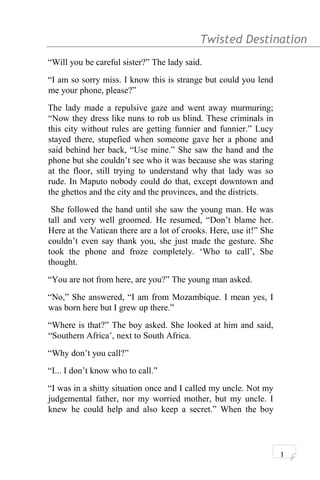 Twisted Destination g
“Will you be careful sister?” The lady said.
“I am so sorry miss. I know this is strange but could you lend
me your phone, please?”
The lady made a repulsive gaze and went away murmuring;
“Now they dress like nuns to rob us blind. These criminals in
this city without rules are getting funnier and funnier.” Lucy
stayed there, stupefied when someone gave her a phone and
said behind her back, “Use mine.” She saw the hand and the
phone but she couldn’t see who it was because she was staring
at the floor, still trying to understand why that lady was so
rude. In Maputo nobody could do that, except downtown and
the ghettos and the city and the provinces, and the districts.
She followed the hand until she saw the young man. He was
tall and very well groomed. He resumed, “Don’t blame her.
Here at the Vatican there are a lot of crooks. Here, use it!” She
couldn’t even say thank you, she just made the gesture. She
took the phone and froze completely. ‘Who to call’, She
thought.
“You are not from here, are you?” The young man asked.
“No,” She answered, “I am from Mozambique. I mean yes, I
was born here but I grew up there.”
“Where is that?” The boy asked. She looked at him and said,
“Southern Africa’, next to South Africa.
“Why don’t you call?”
“I... I don’t know who to call.”
“I was in a shitty situation once and I called my uncle. Not my
judgemental father, nor my worried mother, but my uncle. I
knew he could help and also keep a secret.” When the boy
1
 