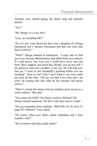 Twisted Destination g
finished, Lucy started typing, the phone rang and someone
picked.
“Yes?”
“Mr. Morgo, it is Lucy here.”
“Lucy, is everything OK?”
“No, it’s not. I just found out that I am a daughter of a Diego
Garamond and a Deanna Garamond and that you were sent
there to kill me.”
“What?” Morgo shouted in admiration, “I came here to find
you Lucy because Bartolommeo had killed both your parents.
If I had known you were you I could have never sent you
there. But I suppose you know this already, you are not safe. I
am going to send you a number of my son. He will help you.
Just say ‘I want to sell Annabelle’s painting before you say
anything.’ Trust no one! God, I can’t believe you were under
my nose all this time. Tell my son that I love him and I am
sorry for turning him into what he has become and please
survive.”
“There’s a book that along with my necklace gives access to a
secret website,” She said.
“You mean, the SAW? The Secret Archives Website” Mr.
Morgo shouted surprised, “So that’s why they want it so bad”.
“Do you remember these numbers, ‘Shelf 456, lot 34, item 21,
page 567, Miracle?” Lucy asked.
“Of course, when your father asked, Johnathan and I were
together, why?”
“Do you know what they really mean?”
1
 