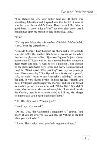 Twisted Destination g
“Yes. Before he left, your father told me. If there was
something Johnathan and I agreed was that he left it were it
was but your father didn’t listen. That’s what killed him, a
good heart. I know a lot of stuff but they also know that I
could never open my mouth so they let me live. Lucy?”
“Yes?”
“Call my son. Memorise this number +39-0-9-8-7-6-5-4-3-2-1.
Hurry. Your life depends on it.”
“Bye, Mr. Morgo,” Lucy hung up the phone and a few seconds
later she called the number. She heard a woman on the other
line in very pleasant Italian, “Questo è Fagiolo Projetto. Come
posso aiutarti?” Lucy was lost for a second but then she took a
deep breath and said, “I want to sell a painting”. The woman
on the phone retorted in very forced and heavy Italian accented
English, “What miss? What painting? We buy no paintings
here. Have a nice day.” She figured her mistake and repeated,
“No, no, wait. I want to buy Annabelle’s painting.” Instantly
the girl, in very fluent British English replied, “Thank you
miss, I will pass you through very shortly,” and she was passed
to another person, a man who said, “Hello Dad.” She didn’t
know what to say so she rushed to explain, “I am stuck inside
the Vatican, there is an assassin trying to kill me, Mr. Morgo
told me to call you. I need to get out of here.”
“OK, OK, slow down. Who are you?”
“I am Lucy... Garamond.”
“Oh my God, the Garamond’s daughter? Of course. You
know, if you are who you say you are, the Vatican is the last
place you want to be.”
“I know. That’s why I need your help to get out of here.”
1
 