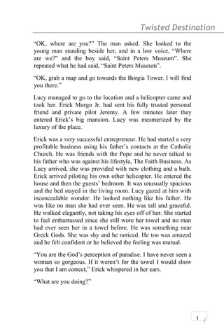 Twisted Destination g
“OK, where are you?” The man asked. She looked to the
young man standing beside her, and in a low voice, “Where
are we?” and the boy said, “Saint Peters Museum”. She
repeated what he had said, “Saint Peters Museum”.
“OK, grab a map and go towards the Borgia Tower. I will find
you there.”
Lucy managed to go to the location and a helicopter came and
took her. Erick Morgo Jr. had sent his fully trusted personal
friend and private pilot Jeremy. A few minutes later they
entered Erick’s big mansion. Lucy was mesmerized by the
luxury of the place.
Erick was a very successful entrepreneur. He had started a very
profitable business using his father’s contacts at the Catholic
Church. He was friends with the Pope and he never talked to
his father who was against his lifestyle, The Faith Business. As
Lucy arrived, she was provided with new clothing and a bath.
Erick arrived piloting his own other helicopter. He entered the
house and then the guests’ bedroom. It was unusually spacious
and the bed stayed in the living room. Lucy gazed at him with
inconcealable wonder. He looked nothing like his father. He
was like no man she had ever seen. He was tall and graceful.
He walked elegantly, not taking his eyes off of her. She started
to feel embarrassed since she still wore her towel and no man
had ever seen her in a towel before. He was something near
Greek Gods. She was shy and he noticed. He too was amazed
and he felt confident or he believed the feeling was mutual.
“You are the God’s perception of paradise. I have never seen a
woman so gorgeous. If it weren’t for the towel I would show
you that I am correct,” Erick whispered in her ears.
“What are you doing?”
1
 