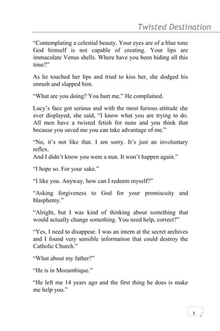 Twisted Destination g
“Contemplating a celestial beauty. Your eyes are of a blue tone
God himself is not capable of creating. Your lips are
immaculate Venus shells. Where have you been hiding all this
time?”
As he touched her lips and tried to kiss her, she dodged his
onrush and slapped him.
“What are you doing? You hurt me,” He complained.
Lucy’s face got serious and with the most furious attitude she
ever displayed, she said, “I know what you are trying to do.
All men have a twisted fetish for nuns and you think that
because you saved me you can take advantage of me.”
“No, it’s not like that. I am sorry. It’s just an involuntary
reflex.
And I didn’t know you were a nun. It won’t happen again.”
“I hope so. For your sake.”
“I like you. Anyway, how can I redeem myself?”
“Asking forgiveness to God for your promiscuity and
blasphemy.”
“Alright, but I was kind of thinking about something that
would actually change something. You need help, correct?”
“Yes, I need to disappear. I was an intern at the secret archives
and I found very sensible information that could destroy the
Catholic Church.”
“What about my father?”
“He is in Mozambique.”
“He left me 14 years ago and the first thing he does is make
me help you.”
1
 
