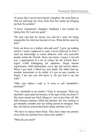 Twisted Destination g
“It seems like I am his best friend’s daughter. He went there to
find me and keep me away from here but ended up bringing
me here by accident”
“I know. Garamond’s daughter. Suddenly I feel foolish for
hating him. He’s just too good.”
“He also said that he misses you and he’s sorry for being
responsible for what has become of you. What did he mean by
that?”
Erick sat down on a leather sofa and said,” I grew up reading
secrets I wasn’t supposed to read. I never believed in God. I
used my knowledge to create alliances with very powerful
people inside the Church. Since you know, I guess I can tell
you. I participated in a lot of crimes for the Church that I
regret: Child kidnapping for adoption, illegal human
experiments, child molestation, cover ups and several others.
When I got tired, I faked my own death. My father had my
number memorised so he called. It’s not an easy number to
forget. I am sure you still know it. He just had to say the
code.”
“Ohh, your father’s code is “I want to sell Annabelle’s
painting?!”
“Yes, Annabelle is my mother,” Erick Jr. answered, “Well, my
dad didn’t quite plan me because of his type of life you know?!
My mom named me Erick Morgo Jr. just to piss him off. My
faith business partners killed her because she was starting to
get mentally unstable and was telling secrets to strangers. One
day, she had an orchestrated heart attack and that was it.”
“We have to expose them Erick. They have taken my parents
away from me and they have taken your mother.”
“What do you need?”
1
 
