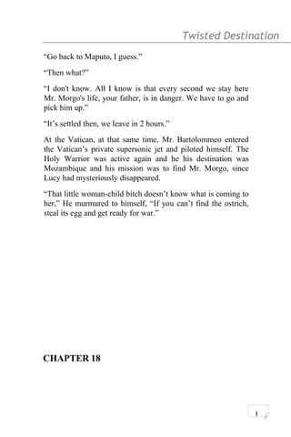 Twisted Destination g
“Go back to Maputo, I guess.”
“Then what?”
“I don't know. All I know is that every second we stay here
Mr. Morgo's life, your father, is in danger. We have to go and
pick him up.”
“It’s settled then, we leave in 2 hours.”
At the Vatican, at that same time, Mr. Bartolommeo entered
the Vatican’s private supersonic jet and piloted himself. The
Holy Warrior was active again and he his destination was
Mozambique and his mission was to find Mr. Morgo, since
Lucy had mysteriously disappeared.
“That little woman-child bitch doesn’t know what is coming to
her,” He murmured to himself, “If you can’t find the ostrich,
steal its egg and get ready for war.”
CHAPTER 18
1
 