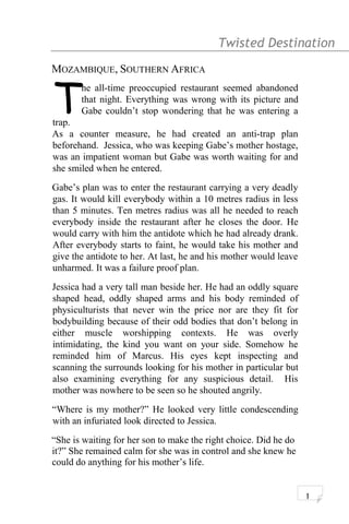Twisted Destination g
MOZAMBIQUE, SOUTHERN AFRICA
he all-time preoccupied restaurant seemed abandoned
that night. Everything was wrong with its picture and
Gabe couldn’t stop wondering that he was entering a
trap.
T
As a counter measure, he had created an anti-trap plan
beforehand. Jessica, who was keeping Gabe’s mother hostage,
was an impatient woman but Gabe was worth waiting for and
she smiled when he entered.
Gabe’s plan was to enter the restaurant carrying a very deadly
gas. It would kill everybody within a 10 metres radius in less
than 5 minutes. Ten metres radius was all he needed to reach
everybody inside the restaurant after he closes the door. He
would carry with him the antidote which he had already drank.
After everybody starts to faint, he would take his mother and
give the antidote to her. At last, he and his mother would leave
unharmed. It was a failure proof plan.
Jessica had a very tall man beside her. He had an oddly square
shaped head, oddly shaped arms and his body reminded of
physiculturists that never win the price nor are they fit for
bodybuilding because of their odd bodies that don’t belong in
either muscle worshipping contexts. He was overly
intimidating, the kind you want on your side. Somehow he
reminded him of Marcus. His eyes kept inspecting and
scanning the surrounds looking for his mother in particular but
also examining everything for any suspicious detail. His
mother was nowhere to be seen so he shouted angrily.
“Where is my mother?” He looked very little condescending
with an infuriated look directed to Jessica.
“She is waiting for her son to make the right choice. Did he do
it?” She remained calm for she was in control and she knew he
could do anything for his mother’s life.
1
 