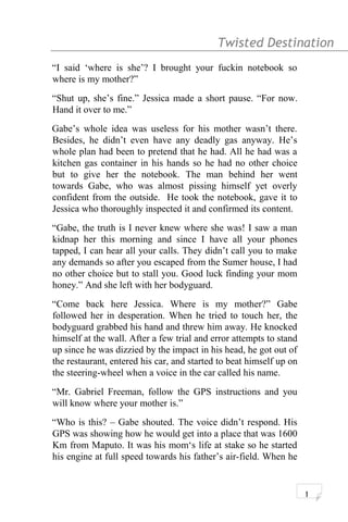 Twisted Destination g
“I said ‘where is she’? I brought your fuckin notebook so
where is my mother?”
“Shut up, she’s fine.” Jessica made a short pause. “For now.
Hand it over to me.”
Gabe’s whole idea was useless for his mother wasn’t there.
Besides, he didn’t even have any deadly gas anyway. He’s
whole plan had been to pretend that he had. All he had was a
kitchen gas container in his hands so he had no other choice
but to give her the notebook. The man behind her went
towards Gabe, who was almost pissing himself yet overly
confident from the outside. He took the notebook, gave it to
Jessica who thoroughly inspected it and confirmed its content.
“Gabe, the truth is I never knew where she was! I saw a man
kidnap her this morning and since I have all your phones
tapped, I can hear all your calls. They didn’t call you to make
any demands so after you escaped from the Sumer house, I had
no other choice but to stall you. Good luck finding your mom
honey.” And she left with her bodyguard.
“Come back here Jessica. Where is my mother?” Gabe
followed her in desperation. When he tried to touch her, the
bodyguard grabbed his hand and threw him away. He knocked
himself at the wall. After a few trial and error attempts to stand
up since he was dizzied by the impact in his head, he got out of
the restaurant, entered his car, and started to beat himself up on
the steering-wheel when a voice in the car called his name.
“Mr. Gabriel Freeman, follow the GPS instructions and you
will know where your mother is.”
“Who is this? – Gabe shouted. The voice didn’t respond. His
GPS was showing how he would get into a place that was 1600
Km from Maputo. It was his mom‘s life at stake so he started
his engine at full speed towards his father’s air-field. When he
1
 