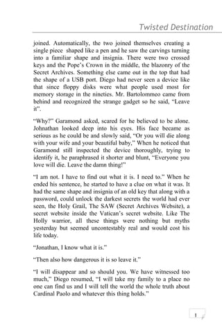 Twisted Destination g
joined. Automatically, the two joined themselves creating a
single piece shaped like a pen and he saw the carvings turning
into a familiar shape and insignia. There were two crossed
keys and the Pope’s Crown in the middle, the blazonry of the
Secret Archives. Something else came out in the top that had
the shape of a USB port. Diego had never seen a device like
that since floppy disks were what people used most for
memory storage in the nineties. Mr. Bartolommeo came from
behind and recognized the strange gadget so he said, “Leave
it”.
“Why?” Garamond asked, scared for he believed to be alone.
Johnathan looked deep into his eyes. His face became as
serious as he could be and slowly said, “Or you will die along
with your wife and your beautiful baby,” When he noticed that
Garamond still inspected the device thoroughly, trying to
identify it, he paraphrased it shorter and blunt, “Everyone you
love will die. Leave the damn thing!”
“I am not. I have to find out what it is. I need to.” When he
ended his sentence, he started to have a clue on what it was. It
had the same shape and insignia of an old key that along with a
password, could unlock the darkest secrets the world had ever
seen, the Holy Grail, The SAW (Secret Archives Website), a
secret website inside the Vatican’s secret website. Like The
Holly warrior, all these things were nothing but myths
yesterday but seemed uncontestably real and would cost his
life today.
“Jonathan, I know what it is.”
“Then also how dangerous it is so leave it.”
“I will disappear and so should you. We have witnessed too
much,” Diego resumed, “I will take my family to a place no
one can find us and I will tell the world the whole truth about
Cardinal Paolo and whatever this thing holds.”
1
 