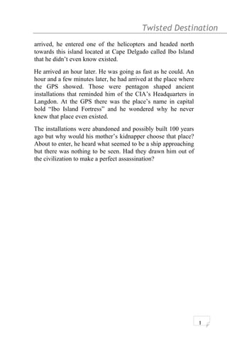Twisted Destination g
arrived, he entered one of the helicopters and headed north
towards this island located at Cape Delgado called Ibo Island
that he didn’t even know existed.
He arrived an hour later. He was going as fast as he could. An
hour and a few minutes later, he had arrived at the place where
the GPS showed. Those were pentagon shaped ancient
installations that reminded him of the CIA’s Headquarters in
Langdon. At the GPS there was the place’s name in capital
bold “Ibo Island Fortress” and he wondered why he never
knew that place even existed.
The installations were abandoned and possibly built 100 years
ago but why would his mother’s kidnapper choose that place?
About to enter, he heard what seemed to be a ship approaching
but there was nothing to be seen. Had they drawn him out of
the civilization to make a perfect assassination?
1
 