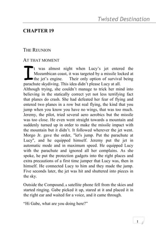 Twisted Destination g
CHAPTER 19
THE REUNION
AT THAT MOMENT
t was almost night when Lucy’s jet entered the
Mozambican coast, it was targeted by a missile locked at
the jet’s engine. Their only option of survival being
parachute skydiving. This idea didn’t please Lucy at all.
I
Although trying, she couldn’t manage to trick her mind into
believing in the statically correct yet not less terrifying fact
that planes do crash. She had defeated her fear of flying and
entered two planes in a row but real flying, the kind that you
jump when you know you have no wings, that was too much.
Jeremy, the pilot, tried several aero aerobics but the missile
was too close. He even went straight towards a mountain and
suddenly turned up in order to make the missile impact with
the mountain but it didn’t. It followed wherever the jet went.
Morgo Jr. gave the order, "let's jump. Put the parachute at
Lucy", and he equipped himself. Jeremy put the jet in
automatic mode and in maximum speed. He equipped Lucy
with the parachute and ignored all her complains. As she
spoke, he put the protection gadgets into the right places and
extra precautions of a first time jumper that Lucy was, then in
himself. He connected Lucy to him and they made the jump.
Five seconds later, the jet was hit and shuttered into pieces in
the sky.
Outside the Compound, a satellite phone fell from the skies and
started ringing. Gabe picked it up, stared at it and placed it in
the right ear and waited for a voice, and it came through.
“Hi Gabe, what are you doing here?”
1
 