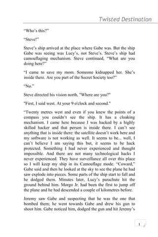 Twisted Destination g
“Who’s this?”
“Steve!”
Steve’s ship arrived at the place where Gabe was. But the ship
Gabe was seeing was Lucy’s, not Steve’s. Steve’s ship had
camouflaging mechanism. Steve continued, “What are you
doing here?”
“I came to save my mom. Someone kidnapped her. She’s
inside there. Are you part of the Secret Society too?”
“No.”
Steve directed his vision north, "Where are you?"
"First, I said west. At your 9 o'clock and second."
“Twenty metres west and even if you knew the points of a
compass you couldn’t see the ship. It has a cloaking
mechanism. I came here because I was hacked by a highly
skilled hacker and that person is inside there. I can’t see
anything that is inside there: the satellite doesn’t work here and
my software is not working as well. It seems to be... well, I
can’t believe I am saying this but, it seems to be hack
protected. Something I had never experienced and thought
impossible. And there are not many technological hacks I
never experienced. They have surveillance all over this place
so I will keep my ship in its Camouflage mode. “Coward,”
Gabe said and then he looked at the sky to see the plane he had
saw explode into pieces. Some parts of the ship start to fall and
he dodged them. Minutes later, Lucy’s parachute hit the
ground behind him. Morgo Jr. had been the first to jump off
the plane and he had descended a couple of kilometres before.
Jeremy saw Gabe and suspecting that he was the one that
bombed them; he went towards Gabe and drew his gun to
shoot him. Gabe noticed him, dodged the gun and hit Jeremy’s
1
 