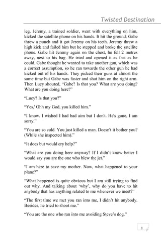 Twisted Destination g
leg. Jeremy, a trained soldier, went with everything on him,
kicked the satellite phone on his hands. It hit the ground. Gabe
threw a punch and it got Jeremy on his teeth. Jeremy threw a
high kick and failed him but he stepped and broke the satellite
phone. Gabe hit Jeremy again on the chest, he fell 2 metres
away, next to his bag. He tried and opened it as fast as he
could. Gabe thought he wanted to take another gun, which was
a correct assumption, so he ran towards the other gun he had
kicked out of his hands. They picked their guns at almost the
same time but Gabe was faster and shot him on the right arm.
Then Lucy shouted, “Gabe? Is that you? What are you doing?
What are you doing here?”
“Lucy? Is that you?”
“Yes,' Ohh my God, you killed him.”
“I know. I wished I had bad aim but I don't. He's gone, I am
sorry.”
“You are so cold. You just killed a man. Doesn't it bother you?
(While she inspected him).”
“It does but would cry help?”
“What are you doing here anyway? If I didn’t know better I
would say you are the one who blew the jet.”
“I am here to save my mother. Now, what happened to your
plane?”
“What happened is quite obvious but I am still trying to find
out why. And talking about ‘why’, why do you have to hit
anybody that has anything related to me whenever we meet?”
“The first time we met you ran into me, I didn’t hit anybody.
Besides, he tried to shoot me.”
“You are the one who ran into me avoiding Steve’s dog.”
1
 