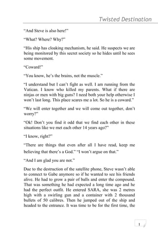 Twisted Destination g
“And Steve is also here!”
“What? Where? Why?”
“His ship has cloaking mechanism, he said. He suspects we are
being monitored by this secret society so he hides until he sees
some movement.
“Coward!”
“You know, he’s the brains, not the muscle.”
“I understand but I can’t fight as well. I am running from the
Vatican. I know who killed my parents. What if there are
ninjas or men with big guns? I need both your help otherwise I
won’t last long. This place scares me a lot. So he is a coward.”
“We will enter together and we will come out together, don’t
worry?”
“Ok! Don’t you find it odd that we find each other in these
situations like we met each other 14 years ago?”
“I know, right?”
“There are things that even after all I have read, keep me
believing that there’s a God.” “I won’t argue on that.”
“And I am glad you are not.”
Due to the destruction of the satellite phone, Steve wasn’t able
to connect to Gabe anymore so if he wanted to see his friends
alive. He had to grow a pair of balls and enter the compound.
That was something he had expected a long time ago and he
had the perfect outfit. He entered SARA, she was 2 metres
high with a swirling gun and a container with 2 thousand
bullets of 50 calibres. Then he jumped out of the ship and
headed to the entrance. It was time to be for the first time, the
1
 