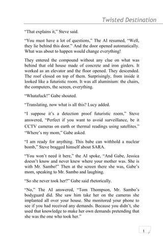 Twisted Destination g
“That explains it,” Steve said.
“You must have a lot of questions,” The AI resumed, “Well,
they lie behind this door.” And the door opened automatically.
What was about to happen would change everything!
They entered the compound without any clue on what was
behind that old house made of concrete and iron girders. It
worked as an elevator and the floor opened. They descended.
The roof closed on top of them. Surprisingly, from inside it
looked like a futuristic room. It was all aluminium: the chairs,
the computers, the screen, everything.
“Whatafuck!” Gabe shouted.
“Translating, now what is all this? Lucy added.
“I suppose it’s a detection proof futuristic room,” Steve
answered, “Perfect if you want to avoid surveillance, be it
CCTV cameras on earth or thermal readings using satellites.”
“Where’s my mom,” Gabe asked.
“I am ready for anything. This babe can withhold a nuclear
bomb,” Steve bragged himself about SARA.
“You won’t need it here,” the AI spoke, “And Gabe, Jessica
doesn’t know and never knew where your mother was. She is
with Mr. Sambo!” Then at the screen there she was, Gabe’s
mom, speaking to Mr. Sambo and laughing.
“So she never took her?” Gabe said rhetorically.
“No,” The AI answered, “Tom Thompson, Mr. Sambo’s
bodyguard did. She saw him take her on the cameras she
implanted all over your house. She monitored your phone to
see if you had received any demands. Because you didn’t, she
used that knowledge to make her own demands pretending that
she was the one who took her.”
1
 