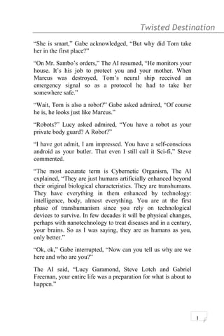 Twisted Destination g
“She is smart,” Gabe acknowledged, “But why did Tom take
her in the first place?”
“On Mr. Sambo’s orders,” The AI resumed, “He monitors your
house. It’s his job to protect you and your mother. When
Marcus was destroyed, Tom’s neural ship received an
emergency signal so as a protocol he had to take her
somewhere safe.”
“Wait, Tom is also a robot?” Gabe asked admired, “Of course
he is, he looks just like Marcus.”
“Robots?” Lucy asked admired, “You have a robot as your
private body guard? A Robot?”
“I have got admit, I am impressed. You have a self-conscious
android as your butler. That even I still call it Sci-fi,” Steve
commented.
“The most accurate term is Cybernetic Organism, The AI
explained, “They are just humans artificially enhanced beyond
their original biological characteristics. They are transhumans.
They have everything in them enhanced by technology:
intelligence, body, almost everything. You are at the first
phase of transhumanism since you rely on technological
devices to survive. In few decades it will be physical changes,
perhaps with nanotechnology to treat diseases and in a century,
your brains. So as I was saying, they are as humans as you,
only better.”
“Ok, ok,” Gabe interrupted, “Now can you tell us why are we
here and who are you?”
The AI said, “Lucy Garamond, Steve Lotch and Gabriel
Freeman, your entire life was a preparation for what is about to
happen.”
1
 