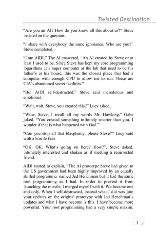 Twisted Destination g
“Are you an AI? How do you know all this about us?” Steve
insisted on the question.
“I share with everybody the same ignorance. Who are you?”
Steve completed.
“I am AIDI,” The AI answered, “An AI created by Steve or at
least I used to be. Since Steve has kept my core programming
logarithms at a super computer at the lab that used to be his
father’s at his house, this was the closest place that had a
computer with enough CPU to allow me to run. These are
CIA’s abandoned secret facilities.”
“But AIDI self-destructed,” Steve said incredulous and
emotional.
“Wait, wait. Steve, you created this?” Lucy asked.
“Wow, Steve, I recall all my words Mr. Hawking,” Gabe
joked, “You created something infinitely smarter than you. I
wonder if that is what happened with God.”
“Can you stop all that blasphemy, please Steve?” Lucy said
with a hostile face.
“OK. OK. What’s going on here? How?”, Steve asked,
intimately interested and shaken as if meeting a resurrected
friend.
AIDI started to explain, “The AI prototype Steve had given to
the US government had been highly improved by an equally
skilled programmer named Jed Henchman but it had the same
root programming as I had. In order to prevent it from
launching the missile, I merged myself with it. We became one
and only. When I self-destructed, instead what I did was join
your updates on the original prototype with Jed Henchman’s
updates and what I have become is this. I have become more
powerful. Your root programming had a very simple maxim,
1
 
