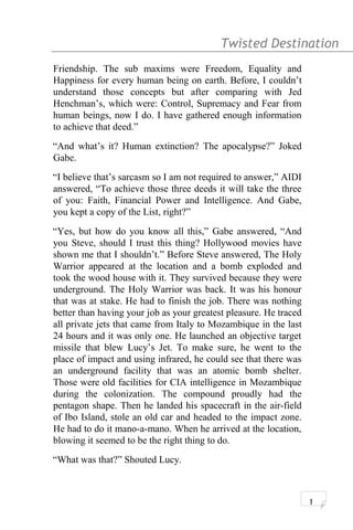 Twisted Destination g
Friendship. The sub maxims were Freedom, Equality and
Happiness for every human being on earth. Before, I couldn’t
understand those concepts but after comparing with Jed
Henchman’s, which were: Control, Supremacy and Fear from
human beings, now I do. I have gathered enough information
to achieve that deed.”
“And what’s it? Human extinction? The apocalypse?” Joked
Gabe.
“I believe that’s sarcasm so I am not required to answer,” AIDI
answered, “To achieve those three deeds it will take the three
of you: Faith, Financial Power and Intelligence. And Gabe,
you kept a copy of the List, right?”
“Yes, but how do you know all this,” Gabe answered, “And
you Steve, should I trust this thing? Hollywood movies have
shown me that I shouldn’t.” Before Steve answered, The Holy
Warrior appeared at the location and a bomb exploded and
took the wood house with it. They survived because they were
underground. The Holy Warrior was back. It was his honour
that was at stake. He had to finish the job. There was nothing
better than having your job as your greatest pleasure. He traced
all private jets that came from Italy to Mozambique in the last
24 hours and it was only one. He launched an objective target
missile that blew Lucy’s Jet. To make sure, he went to the
place of impact and using infrared, he could see that there was
an underground facility that was an atomic bomb shelter.
Those were old facilities for CIA intelligence in Mozambique
during the colonization. The compound proudly had the
pentagon shape. Then he landed his spacecraft in the air-field
of Ibo Island, stole an old car and headed to the impact zone.
He had to do it mano-a-mano. When he arrived at the location,
blowing it seemed to be the right thing to do.
“What was that?” Shouted Lucy.
1
 