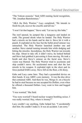 Twisted Destination g
“The Vatican assassin,” Said AIDI running facial recognition,
“Mr. Jonathan Bartolommeo.”
“AKA the Holy Warrior,” Lucy completed, “He intends to
finish his job, recover the crucifix and kill me.”
“I won’t let that happen,” Steve said, “Let me try this babe.”
The roof opened, he jumped like a kangaroo and landed on
earth. The ground shook when he landed. The Holy Warrior
had a missile on his hands and he shot it. Steve hit it with a
punch. It exploded on his face but the bullet proof armour was
untouched. The Holy Warrior launched another one and
another. Steve started running towards him while dodging and
hitting the missiles. Incredulous, the Holy Warrior ran towards
his ship. About to take off, it didn’t move, he looked behind
and Steve had grabbed it preventing it from moving. He took a
bomb and shot Steve’s armour on the facial area. Steve’s
vision was blurred. The Holy Warrior tried to accelerate and
ship couldn’t move. He accelerated more and shot the last
missile in his weapon. It exploded right in the chest and its
force pushed SARA away. Steve fell on the floor, a bit dizzy.
Gabe and Lucy came later. They had a pyramided device on
their hands. It was AIDI’s core memory. It was the disc drive
that contained AIDI. And there he was, Morgo Jr. on a bicycle
he had to steal because no one accepted his Dollars, even when
he offered a thousand Dollars. Lucy went to him and hugged
him.
“I was worried,” She Said.
‘You were worried? I heard nuclear weapon bombing noises. I
was really worried. Hey, where is Jeremy?”
Lucy couldn’t say anything, Gabe helped her, “I accidentally
shot him. He couldn’t make it. It was an accident. I am sorry.”
1
 