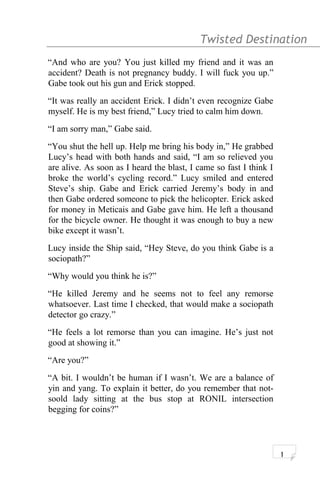 Twisted Destination g
“And who are you? You just killed my friend and it was an
accident? Death is not pregnancy buddy. I will fuck you up.”
Gabe took out his gun and Erick stopped.
“It was really an accident Erick. I didn’t even recognize Gabe
myself. He is my best friend,” Lucy tried to calm him down.
“I am sorry man,” Gabe said.
“You shut the hell up. Help me bring his body in,” He grabbed
Lucy’s head with both hands and said, “I am so relieved you
are alive. As soon as I heard the blast, I came so fast I think I
broke the world’s cycling record.” Lucy smiled and entered
Steve’s ship. Gabe and Erick carried Jeremy’s body in and
then Gabe ordered someone to pick the helicopter. Erick asked
for money in Meticais and Gabe gave him. He left a thousand
for the bicycle owner. He thought it was enough to buy a new
bike except it wasn’t.
Lucy inside the Ship said, “Hey Steve, do you think Gabe is a
sociopath?”
“Why would you think he is?”
“He killed Jeremy and he seems not to feel any remorse
whatsoever. Last time I checked, that would make a sociopath
detector go crazy.”
“He feels a lot remorse than you can imagine. He’s just not
good at showing it.”
“Are you?”
“A bit. I wouldn’t be human if I wasn’t. We are a balance of
yin and yang. To explain it better, do you remember that not-
soold lady sitting at the bus stop at RONIL intersection
begging for coins?”
1
 