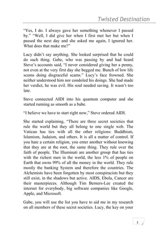 Twisted Destination g
“Yes, I do. I always gave her something whenever I passed
by.” “Well, I did give her when I first met her but when I
passed the next day and she asked me again, I ignored her.
What does that make me?”
Lucy didn’t say anything. She looked surprised that he could
do such thing. Gabe, who was passing by and had heard
Steve’s accounts said, “I never considered giving her a penny,
not even at the very first day she begged me. Bunch of low life
scums doing disgraceful scams.” Lucy’s face frowned. She
neither understood him nor condoled his doings. She had made
her verdict, he was evil. His soul needed saving. It wasn’t too
late.
Steve connected AIDI into his quantum computer and she
started running as smooth as a babe.
“I believe we have to start right now,” Steve ordered AIDI.
She started explaining, “There are three secret societies that
rule the world but they all belong to one single web. The
Vatican has ties with all the other religions: Buddhism,
Islamism, Judaism, and others. It is all a matter of control. If
you hate a certain religion, you enter another without knowing
that they are at the root, the same thing. They rule over the
faith of people. The Illuminati are another group that has ties
with the richest men in the world, the less 1% of people on
Earth that owns 99% of all the money in the world. They rule
mostly the banking System and therefore the countries. The
Alchemists have been forgotten by most conspiracists but they
still exist, in the shadows but active. AIDS, Ebola, Cancer are
their masterpieces. Although Tim Berners-Lee created the
internet for everybody, big software companies like Google,
Apple, and Microsoft.
Gabe, you will use the list you have to aid me in my research
on all members of these secret societies. Lucy, the key on your
1
 