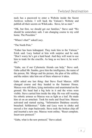 Twisted Destination g
neck has a password to enter a Website inside the Secret
Archives website. I will hack the Vatican’s Website and
publish all their secrets on WikiLeaks. Steve, let us start.”
“OK, but first, we should get our families,” Steve said “We
should be somewhere safe. I am changing course to my cold
home. The Poseidon.”
“Where’s that?” asked Lucy.
“The North Pole.”
“Father has been kidnapped. They took him to the Vatican.”
Erick said. Lucy looked at him with surprise and he said,
“Don’t worry he’s got a hard head. And they will want to use
him to trade for the crucifix. As long as we have it, he won’t
die.”
“Gabe, see if our Cybernetic friends can help,” Steve said.
Gabe called Mr. Sambo, gave him the intelligence, the name of
the person, Mr. Morgo and his picture, the plan of the edifice,
and the orders: take him out of there whatever it takes.
Gabe asked one last thing: that Steve fixed Marcus. AIDI
changed course and they headed to the Summer House.
Marcus was still there, lying motionless and unanimated on the
ground. His head had a big hole in it and the wires were
visible. Steve carried him inside the ship. He was still wearing
his robotic armour so Marcus was as light as a leaf. He made
him sit on an armchair. Took his tools and fixed him. Marcus
activated and started saying, “Information Database security
breached. Selfdestruct.” Gabe and Lucy were in choke and
moved a few steps backwards. Steve took the broken chip off
and inserted a new one. Marcus went online, “Reset complete.
Insert new protocol.”
“Gabe, what is the new protocol,” Steve asked.
1
 