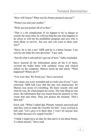 Twisted Destination g
“How will I know? What was his former protocol anyway?”
“Protect you and your mother.”
“Well, just put protect all of us then.”
“That is a bit complicated. If we happen to be in danger at
exactly the same time, he will just help the one who happens to
be closer or will run his probability program and save who is
more likely to survive. Are you sure you want to share your
toys?”
“Steve, he is not a toy! AIDI said he is a better human. I am
sure he can make his own decisions.” Lucy said.
“Just do what I said and let’s get out of here,” Gabe concluded.
Steve inserted all the information about all the 6 of them,
covered the bullet holes with synthetic tissue and clicked
reboot on the computer. Marcus stood up and asked, “What
happened? Where am I?”
“You were shot. We fixed you,” Steve answered.
“He means you were wounded and we took care of you,” Lucy
corrected. AIDI told Lucy that her pity was unnecessary for
Marcus was aware of everything. He knew exactly who and
what he was, for what purpose he exists. The only thing no one
knew, the information that was erased from his memory is who
create him and when. They just protect the freeman. That’s
their job.”
Erick said, “When I called dad, Primate Antonio answered and
said they want to trade the Crucifix for him”. Lucy worried as
hell said, “Let’s give it to them then. I won’t let anyone lose
his father because of a stupid Crucifix.”
“I think I might have an idea for that and it is not about brains,
it’s about muscle,” Steve said.
1
 