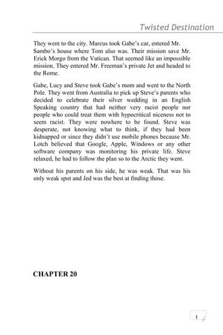 Twisted Destination g
They went to the city. Marcus took Gabe’s car, entered Mr.
Sambo’s house where Tom also was. Their mission save Mr.
Erick Morgo from the Vatican. That seemed like an impossible
mission. They entered Mr. Freeman’s private Jet and headed to
the Rome.
Gabe, Lucy and Steve took Gabe’s mom and went to the North
Pole. They went from Australia to pick up Steve’s parents who
decided to celebrate their silver wedding in an English
Speaking country that had neither very racist people nor
people who could treat them with hypocritical niceness not to
seem racist. They were nowhere to be found. Steve was
desperate, not knowing what to think, if they had been
kidnapped or since they didn’t use mobile phones because Mr.
Lotch believed that Google, Apple, Windows or any other
software company was monitoring his private life. Steve
relaxed, he had to follow the plan so to the Arctic they went.
Without his parents on his side, he was weak. That was his
only weak spot and Jed was the best at finding those.
CHAPTER 20
1
 